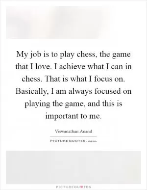 My job is to play chess, the game that I love. I achieve what I can in chess. That is what I focus on. Basically, I am always focused on playing the game, and this is important to me Picture Quote #1