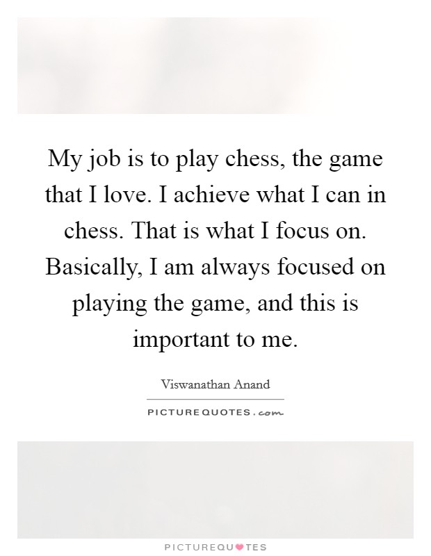 My job is to play chess, the game that I love. I achieve what I can in chess. That is what I focus on. Basically, I am always focused on playing the game, and this is important to me. Picture Quote #1