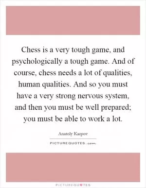 Chess is a very tough game, and psychologically a tough game. And of course, chess needs a lot of qualities, human qualities. And so you must have a very strong nervous system, and then you must be well prepared; you must be able to work a lot Picture Quote #1