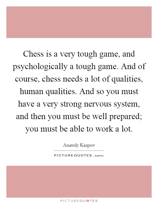Chess is a very tough game, and psychologically a tough game. And of course, chess needs a lot of qualities, human qualities. And so you must have a very strong nervous system, and then you must be well prepared; you must be able to work a lot. Picture Quote #1