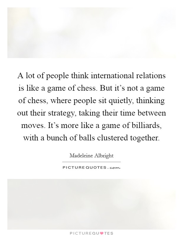 A lot of people think international relations is like a game of chess. But it's not a game of chess, where people sit quietly, thinking out their strategy, taking their time between moves. It's more like a game of billiards, with a bunch of balls clustered together. Picture Quote #1
