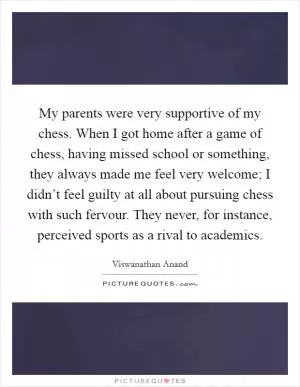 My parents were very supportive of my chess. When I got home after a game of chess, having missed school or something, they always made me feel very welcome; I didn’t feel guilty at all about pursuing chess with such fervour. They never, for instance, perceived sports as a rival to academics Picture Quote #1
