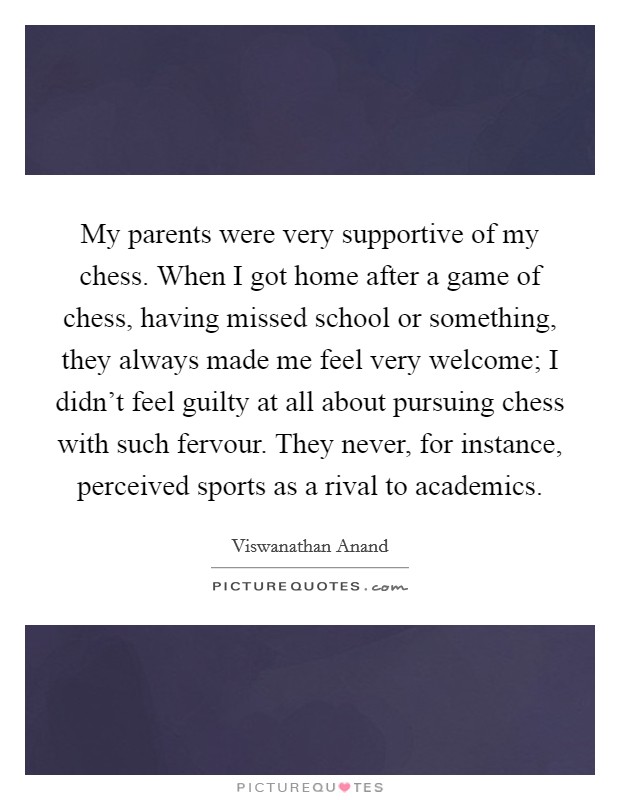My parents were very supportive of my chess. When I got home after a game of chess, having missed school or something, they always made me feel very welcome; I didn't feel guilty at all about pursuing chess with such fervour. They never, for instance, perceived sports as a rival to academics. Picture Quote #1