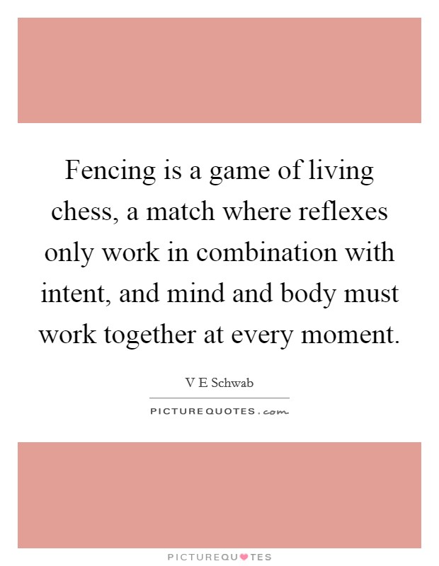 Fencing is a game of living chess, a match where reflexes only work in combination with intent, and mind and body must work together at every moment. Picture Quote #1