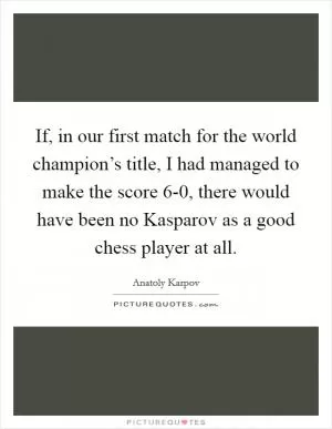 If, in our first match for the world champion’s title, I had managed to make the score 6-0, there would have been no Kasparov as a good chess player at all Picture Quote #1