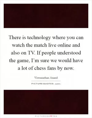 There is technology where you can watch the match live online and also on TV. If people understood the game, I’m sure we would have a lot of chess fans by now Picture Quote #1