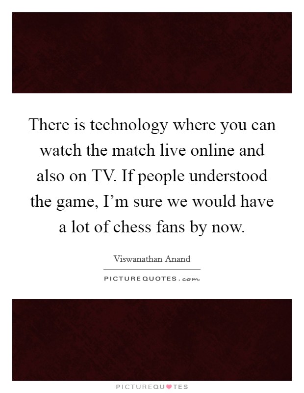 There is technology where you can watch the match live online and also on TV. If people understood the game, I'm sure we would have a lot of chess fans by now. Picture Quote #1