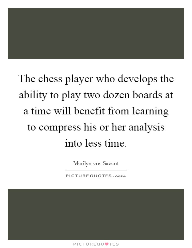 The chess player who develops the ability to play two dozen boards at a time will benefit from learning to compress his or her analysis into less time. Picture Quote #1