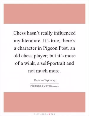 Chess hasn’t really influenced my literature. It’s true, there’s a character in Pigeon Post, an old chess player; but it’s more of a wink, a self-portrait and not much more Picture Quote #1