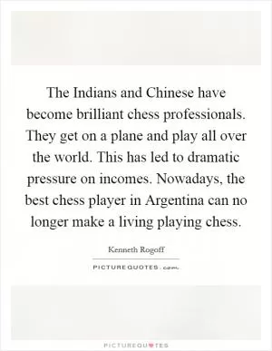 The Indians and Chinese have become brilliant chess professionals. They get on a plane and play all over the world. This has led to dramatic pressure on incomes. Nowadays, the best chess player in Argentina can no longer make a living playing chess Picture Quote #1