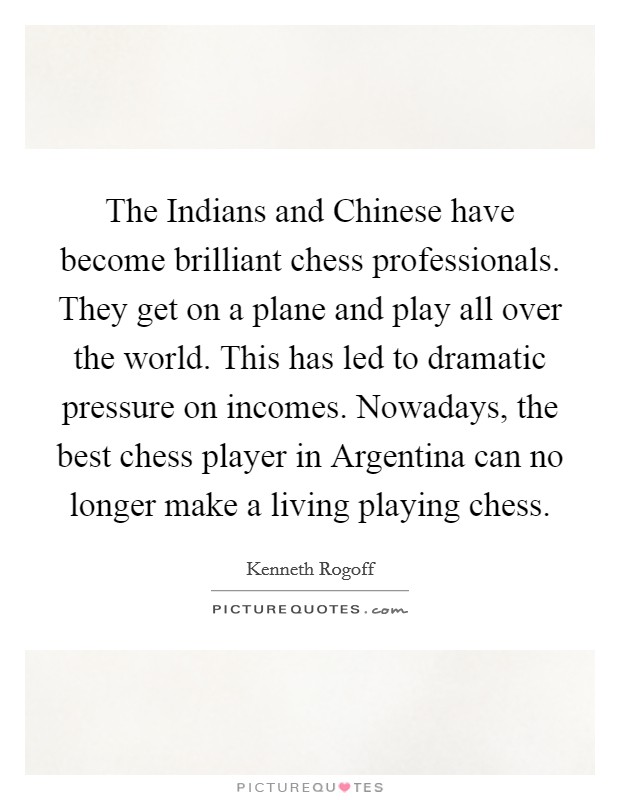 The Indians and Chinese have become brilliant chess professionals. They get on a plane and play all over the world. This has led to dramatic pressure on incomes. Nowadays, the best chess player in Argentina can no longer make a living playing chess. Picture Quote #1