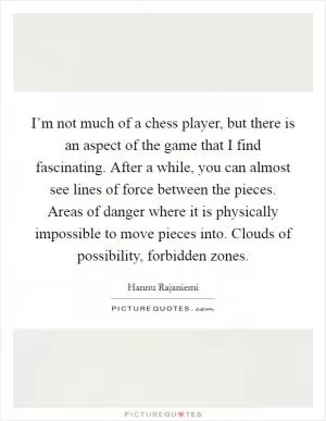 I’m not much of a chess player, but there is an aspect of the game that I find fascinating. After a while, you can almost see lines of force between the pieces. Areas of danger where it is physically impossible to move pieces into. Clouds of possibility, forbidden zones Picture Quote #1