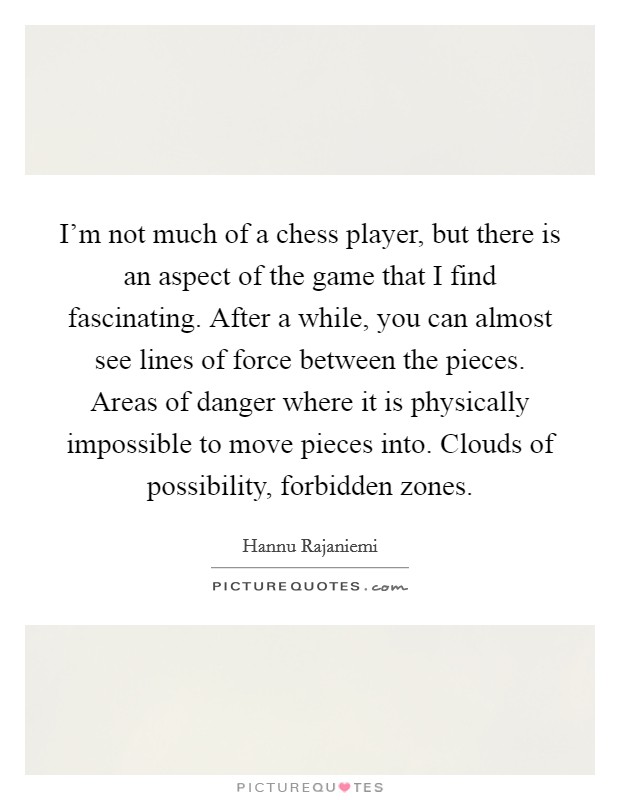 I'm not much of a chess player, but there is an aspect of the game that I find fascinating. After a while, you can almost see lines of force between the pieces. Areas of danger where it is physically impossible to move pieces into. Clouds of possibility, forbidden zones. Picture Quote #1