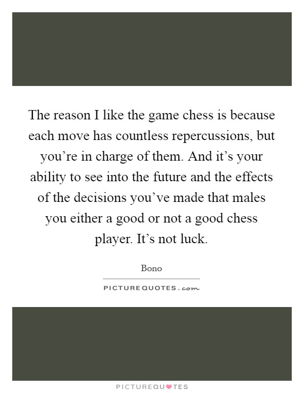 The reason I like the game chess is because each move has countless repercussions, but you're in charge of them. And it's your ability to see into the future and the effects of the decisions you've made that males you either a good or not a good chess player. It's not luck. Picture Quote #1