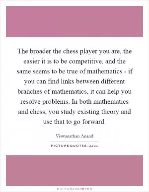 The broader the chess player you are, the easier it is to be competitive, and the same seems to be true of mathematics - if you can find links between different branches of mathematics, it can help you resolve problems. In both mathematics and chess, you study existing theory and use that to go forward Picture Quote #1
