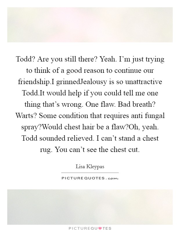 Todd? Are you still there? Yeah. I'm just trying to think of a good reason to continue our friendship.I grinnedJealousy is so unattractive Todd.It would help if you could tell me one thing that's wrong. One flaw. Bad breath? Warts? Some condition that requires anti fungal spray?Would chest hair be a flaw?Oh, yeah. Todd sounded relieved. I can't stand a chest rug. You can't see the chest cut. Picture Quote #1