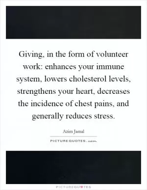 Giving, in the form of volunteer work: enhances your immune system, lowers cholesterol levels, strengthens your heart, decreases the incidence of chest pains, and generally reduces stress Picture Quote #1