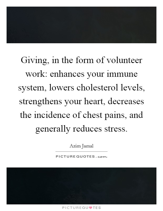 Giving, in the form of volunteer work: enhances your immune system, lowers cholesterol levels, strengthens your heart, decreases the incidence of chest pains, and generally reduces stress. Picture Quote #1