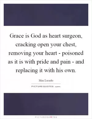 Grace is God as heart surgeon, cracking open your chest, removing your heart - poisoned as it is with pride and pain - and replacing it with his own Picture Quote #1
