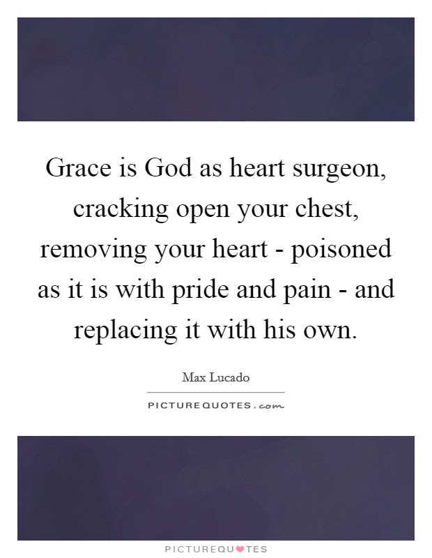 Grace is God as heart surgeon, cracking open your chest, removing your heart - poisoned as it is with pride and pain - and replacing it with his own. Picture Quote #1