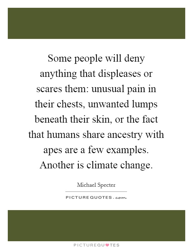 Some people will deny anything that displeases or scares them: unusual pain in their chests, unwanted lumps beneath their skin, or the fact that humans share ancestry with apes are a few examples. Another is climate change. Picture Quote #1
