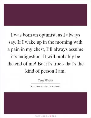 I was born an optimist, as I always say. If I wake up in the morning with a pain in my chest, I’ll always assume it’s indigestion. It will probably be the end of me! But it’s true - that’s the kind of person I am Picture Quote #1