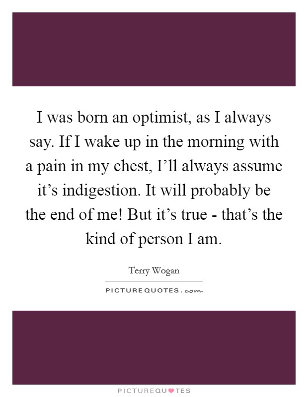 I was born an optimist, as I always say. If I wake up in the morning with a pain in my chest, I'll always assume it's indigestion. It will probably be the end of me! But it's true - that's the kind of person I am. Picture Quote #1