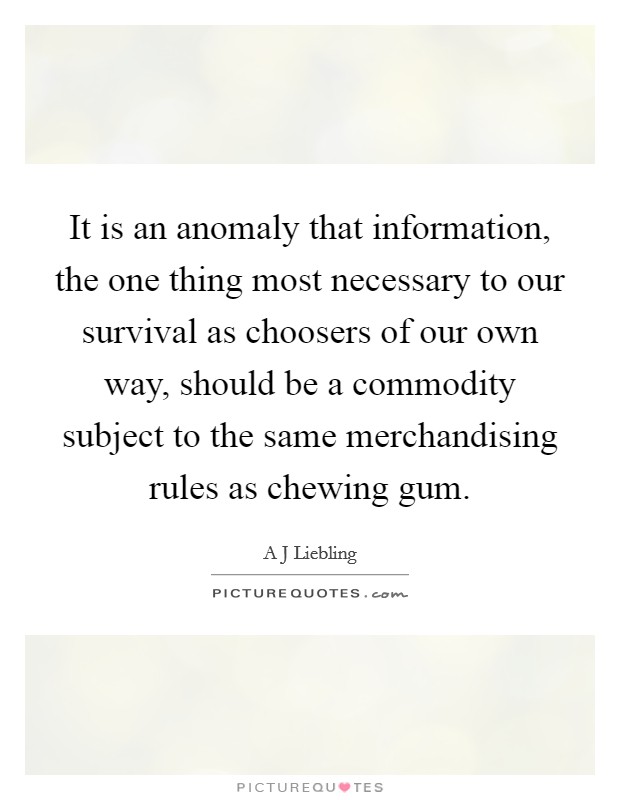 It is an anomaly that information, the one thing most necessary to our survival as choosers of our own way, should be a commodity subject to the same merchandising rules as chewing gum. Picture Quote #1
