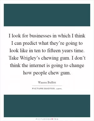 I look for businesses in which I think I can predict what they’re going to look like in ten to fifteen years time. Take Wrigley’s chewing gum. I don’t think the internet is going to change how people chew gum Picture Quote #1