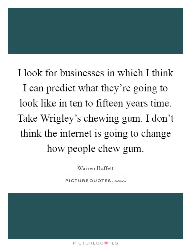 I look for businesses in which I think I can predict what they're going to look like in ten to fifteen years time. Take Wrigley's chewing gum. I don't think the internet is going to change how people chew gum. Picture Quote #1