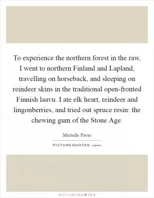 To experience the northern forest in the raw, I went to northern Finland and Lapland, travelling on horseback, and sleeping on reindeer skins in the traditional open-fronted Finnish laavu. I ate elk heart, reindeer and lingonberries, and tried out spruce resin: the chewing gum of the Stone Age Picture Quote #1