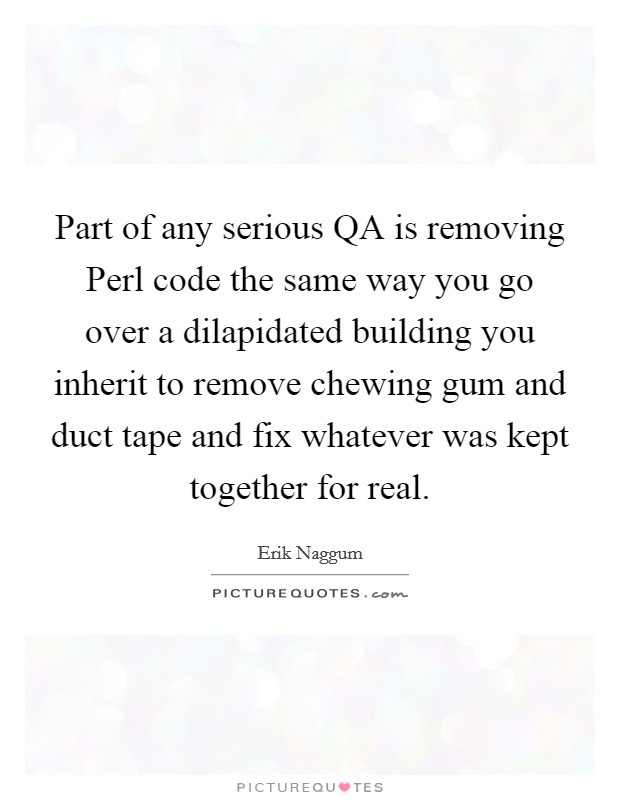 Part of any serious QA is removing Perl code the same way you go over a dilapidated building you inherit to remove chewing gum and duct tape and fix whatever was kept together for real. Picture Quote #1