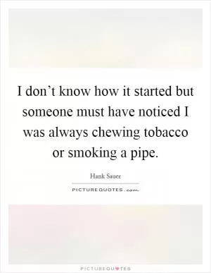 I don’t know how it started but someone must have noticed I was always chewing tobacco or smoking a pipe Picture Quote #1
