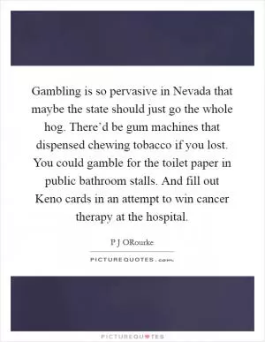 Gambling is so pervasive in Nevada that maybe the state should just go the whole hog. There’d be gum machines that dispensed chewing tobacco if you lost. You could gamble for the toilet paper in public bathroom stalls. And fill out Keno cards in an attempt to win cancer therapy at the hospital Picture Quote #1