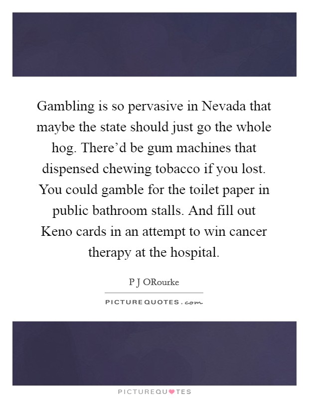 Gambling is so pervasive in Nevada that maybe the state should just go the whole hog. There'd be gum machines that dispensed chewing tobacco if you lost. You could gamble for the toilet paper in public bathroom stalls. And fill out Keno cards in an attempt to win cancer therapy at the hospital. Picture Quote #1