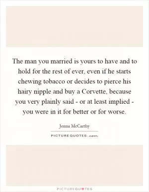 The man you married is yours to have and to hold for the rest of ever, even if he starts chewing tobacco or decides to pierce his hairy nipple and buy a Corvette, because you very plainly said - or at least implied - you were in it for better or for worse Picture Quote #1