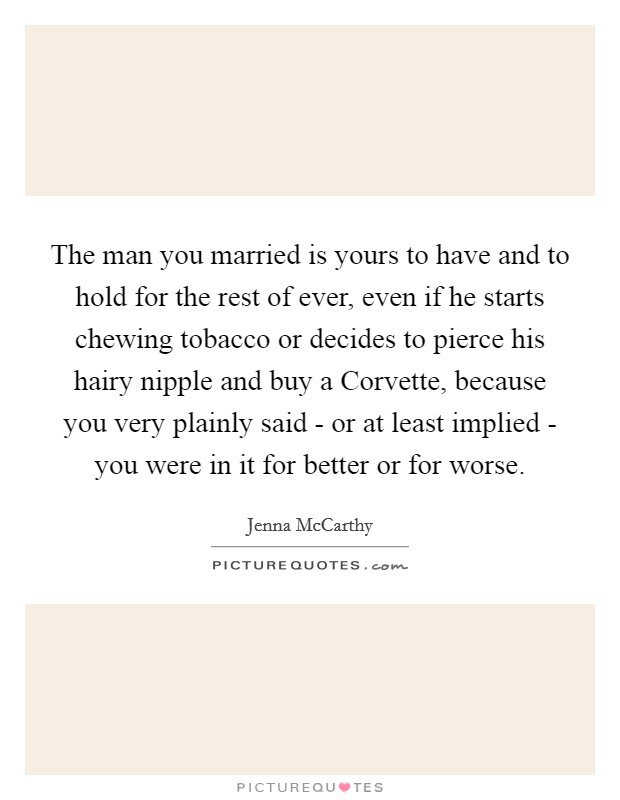 The man you married is yours to have and to hold for the rest of ever, even if he starts chewing tobacco or decides to pierce his hairy nipple and buy a Corvette, because you very plainly said - or at least implied - you were in it for better or for worse. Picture Quote #1
