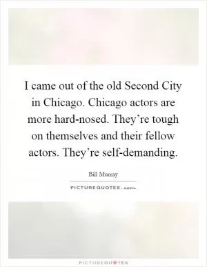 I came out of the old Second City in Chicago. Chicago actors are more hard-nosed. They’re tough on themselves and their fellow actors. They’re self-demanding Picture Quote #1