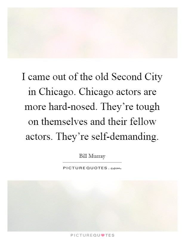 I came out of the old Second City in Chicago. Chicago actors are more hard-nosed. They're tough on themselves and their fellow actors. They're self-demanding. Picture Quote #1
