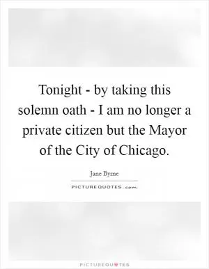 Tonight - by taking this solemn oath - I am no longer a private citizen but the Mayor of the City of Chicago Picture Quote #1