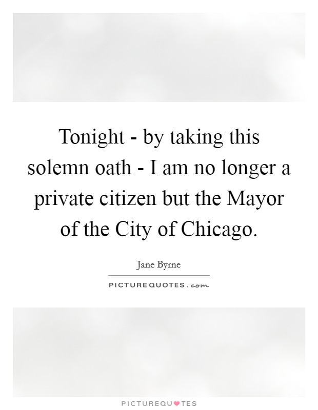 Tonight - by taking this solemn oath - I am no longer a private citizen but the Mayor of the City of Chicago. Picture Quote #1