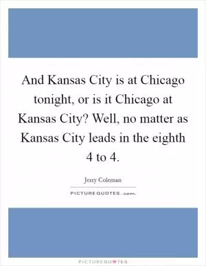 And Kansas City is at Chicago tonight, or is it Chicago at Kansas City? Well, no matter as Kansas City leads in the eighth 4 to 4 Picture Quote #1