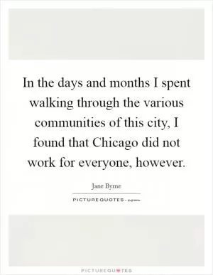 In the days and months I spent walking through the various communities of this city, I found that Chicago did not work for everyone, however Picture Quote #1