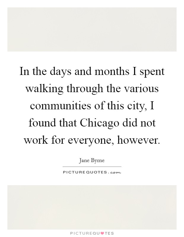 In the days and months I spent walking through the various communities of this city, I found that Chicago did not work for everyone, however. Picture Quote #1