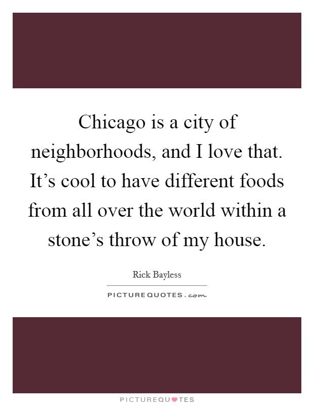 Chicago is a city of neighborhoods, and I love that. It's cool to have different foods from all over the world within a stone's throw of my house. Picture Quote #1