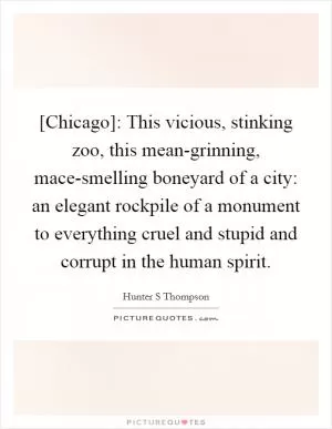 [Chicago]: This vicious, stinking zoo, this mean-grinning, mace-smelling boneyard of a city: an elegant rockpile of a monument to everything cruel and stupid and corrupt in the human spirit Picture Quote #1