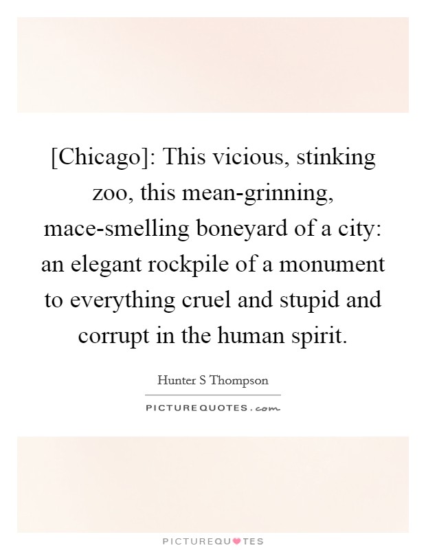 [Chicago]: This vicious, stinking zoo, this mean-grinning, mace-smelling boneyard of a city: an elegant rockpile of a monument to everything cruel and stupid and corrupt in the human spirit. Picture Quote #1