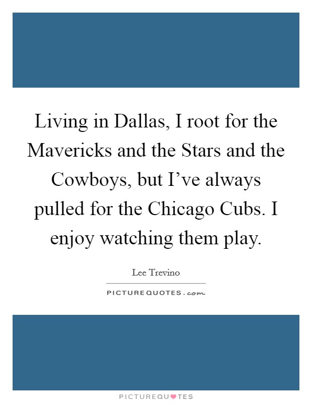 Living in Dallas, I root for the Mavericks and the Stars and the Cowboys, but I've always pulled for the Chicago Cubs. I enjoy watching them play. Picture Quote #1