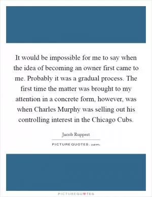 It would be impossible for me to say when the idea of becoming an owner first came to me. Probably it was a gradual process. The first time the matter was brought to my attention in a concrete form, however, was when Charles Murphy was selling out his controlling interest in the Chicago Cubs Picture Quote #1