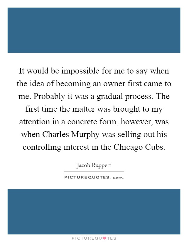 It would be impossible for me to say when the idea of becoming an owner first came to me. Probably it was a gradual process. The first time the matter was brought to my attention in a concrete form, however, was when Charles Murphy was selling out his controlling interest in the Chicago Cubs. Picture Quote #1